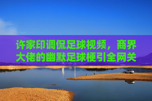 许家印调侃足球视频，商界大佬的幽默足球梗引全网关注，许家印调侃足球视频，商界大佬的幽默足球梗引全网关注