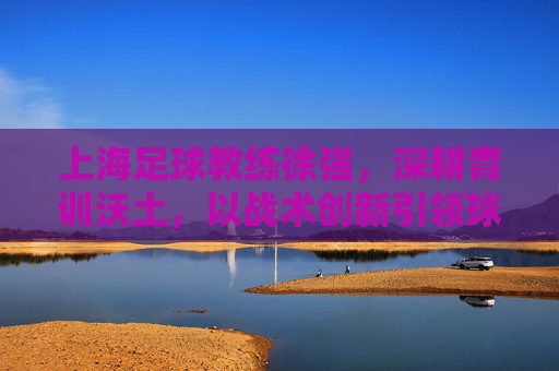 上海足球教练徐强，深耕青训沃土，以战术创新引领球队发展之路，上海足球教练徐强，深耕青训沃土，以战术创新引领球队发展之路
