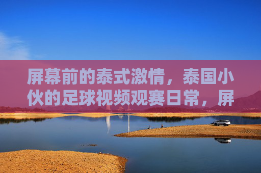 屏幕前的泰式激情,泰国小伙的足球视频观赛日常,屏幕前的泰式激情,泰国小伙的足球视频观赛日常