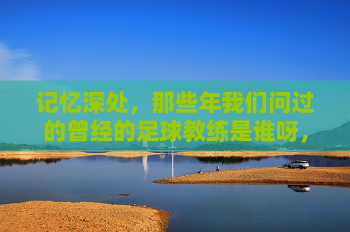 记忆深处，那些年我们问过的曾经的足球教练是谁呀，记忆深处，那些年我们问过的曾经的足球教练