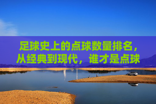 足球史上的点球数量排名,从经典到现代,谁才是点球终结者?