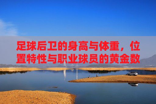 足球后卫的身高与体重,位置特性与职业球员的黄金数据,足球后卫的身高体重、位置特性与职业球员黄金数据