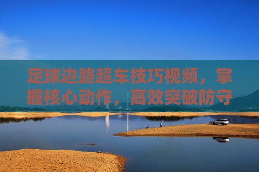 足球边路超车技巧视频，掌握核心动作，高效突破防守的实战指南
