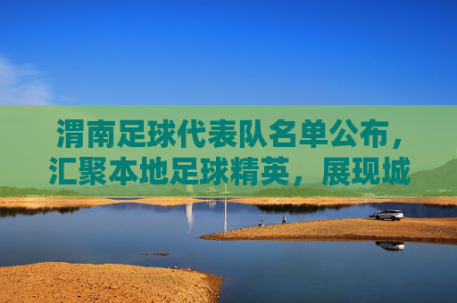 渭南足球代表队名单公布,汇聚本地足球精英,展现城市体育活力,渭南足球代表队名单公布,汇聚本地足球精英,展现城市体育活力