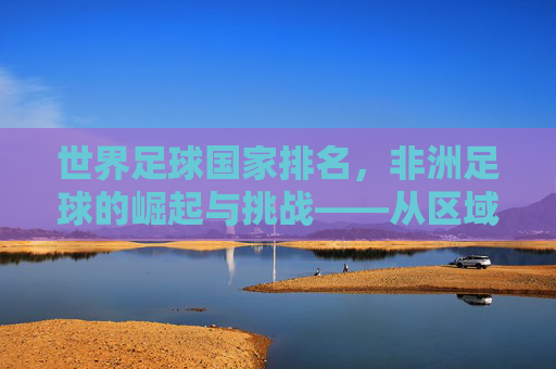 世界足球国家排名,非洲足球的崛起与挑战——从区域力量格局变迁看足球发展新态势,世界足球国家排名,非洲足球的崛起与挑战——从区域力量格局变迁看足球发展新态势
