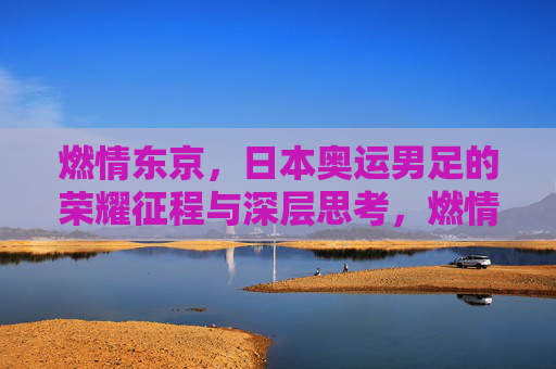 燃情东京，日本奥运男足的荣耀征程与深层思考，燃情东京，日本奥运男足的荣耀征程与深层思考