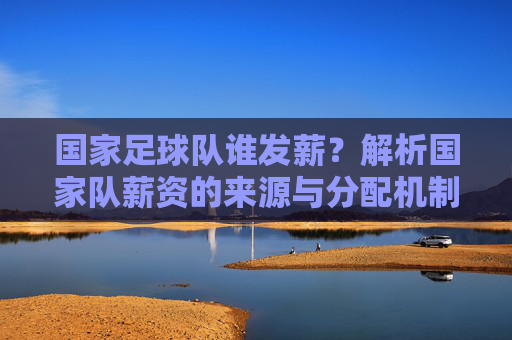 国家足球队谁发薪?解析国家队薪资的来源与分配机制,国家足球队谁发薪?解析国家队薪资的来源与分配机制