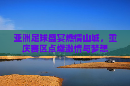 亚洲足球盛宴燃情山城,重庆赛区点燃激情与梦想
