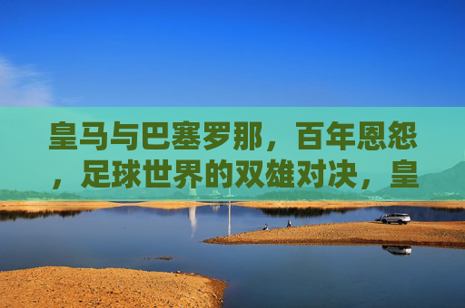 皇马与巴塞罗那,百年恩怨,足球世界的双雄对决,皇马与巴塞罗那,百年恩怨,足球世界的双雄对决