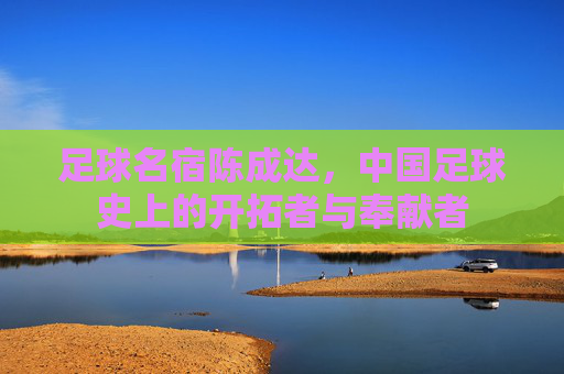 足球名宿陈成达,中国足球史上的开拓者与奉献者