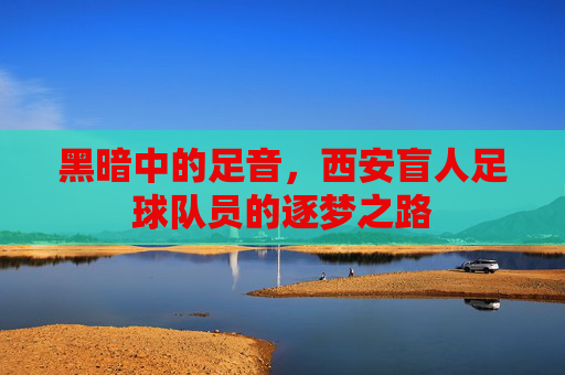 黑暗中的足音，西安盲人足球队员的逐梦之路