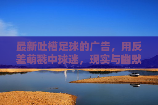最新吐槽足球的广告,用反差萌戳中球迷,现实与幽默的碰撞,最新足球吐槽广告,反差萌戳中球迷,现实与幽默的碰撞