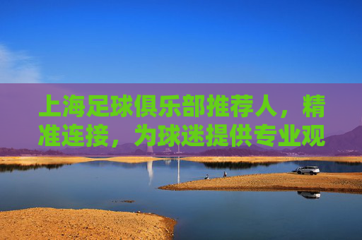 上海足球俱乐部推荐人，精准连接，为球迷提供专业观赛指南与球队深度解读