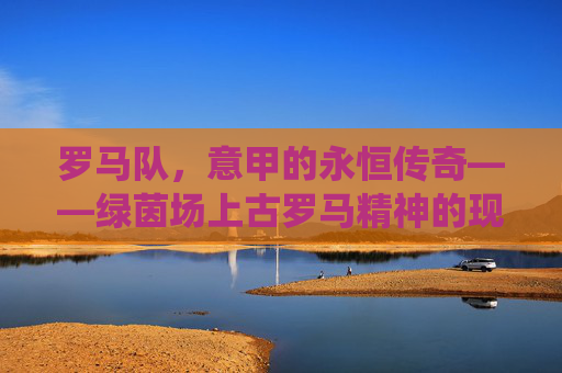 罗马队，意甲的永恒传奇——绿茵场上古罗马精神的现代演绎