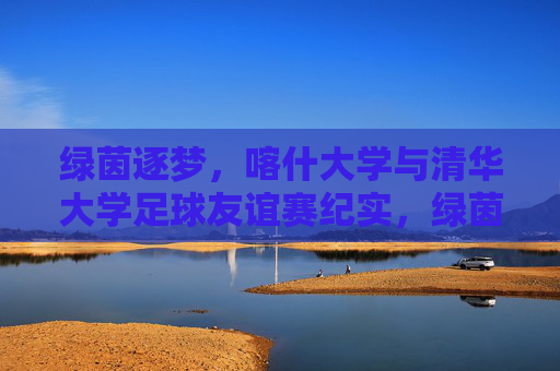 绿茵逐梦，喀什大学与清华大学足球友谊赛纪实，绿茵逐梦，喀什大学与清华大学足球友谊赛纪实