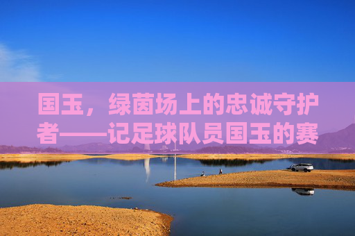 国玉,绿茵场上的忠诚守护者——记足球队员国玉的赛场生涯与团队精神