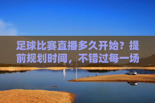 足球比赛直播多久开始?提前规划时间,不错过每一场精彩对决,足球比赛直播多久开始?提前规划时间,不错过每一场精彩对决
