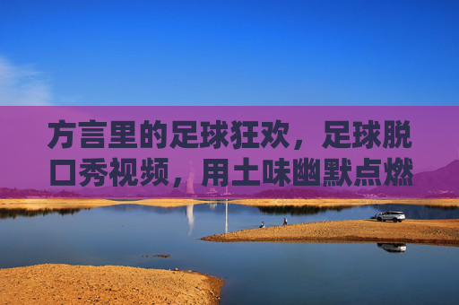 方言里的足球狂欢,足球脱口秀视频,用土味幽默点燃球荒期