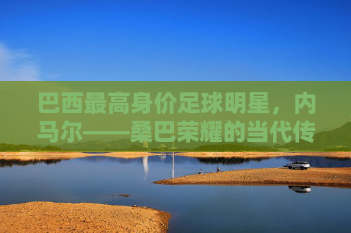 巴西最高身价足球明星,内马尔——桑巴荣耀的当代传奇与全球足球的焦点