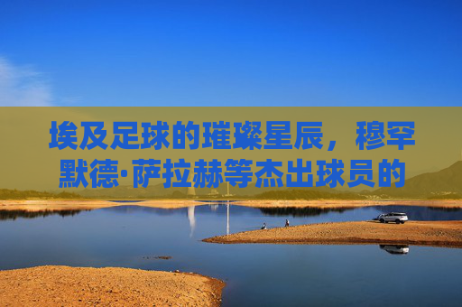 埃及足球的璀璨星辰，穆罕默德·萨拉赫等杰出球员的历史贡献与时代辉煌