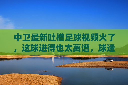 中卫最新吐槽足球视频火了，这球进得也太离谱，球迷集体炸锅吐槽裁判都看懵了