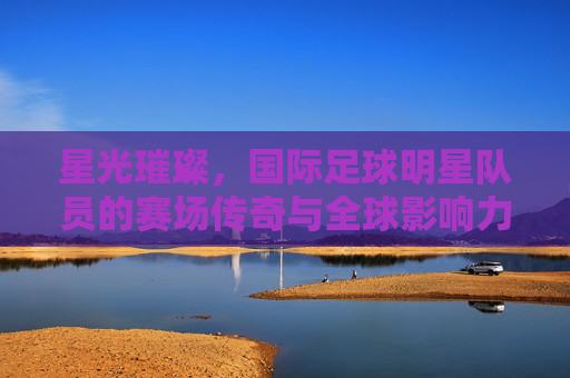 星光璀璨,国际足球明星队员的赛场传奇与全球影响力