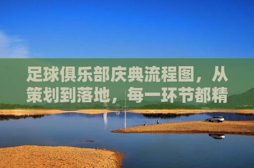 足球俱乐部庆典流程图,从策划到落地,每一环节都精准掌控——构建荣耀时刻的完美蓝图