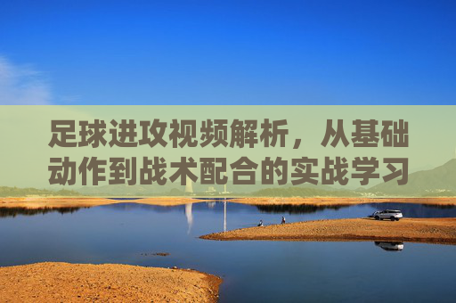 足球进攻视频解析，从基础动作到战术配合的实战学习指南
