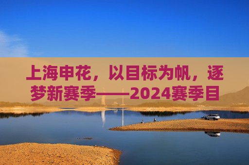 上海申花，以目标为帆，逐梦新赛季——2024赛季目标解析与展望
