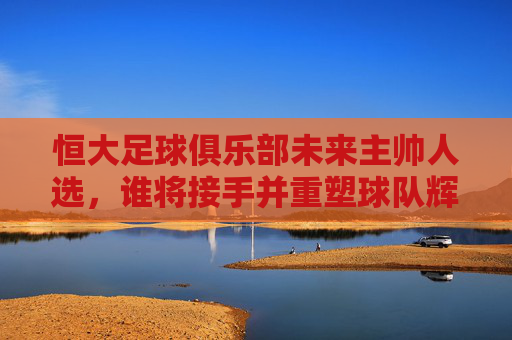 恒大足球俱乐部未来主帅人选,谁将接手并重塑球队辉煌?