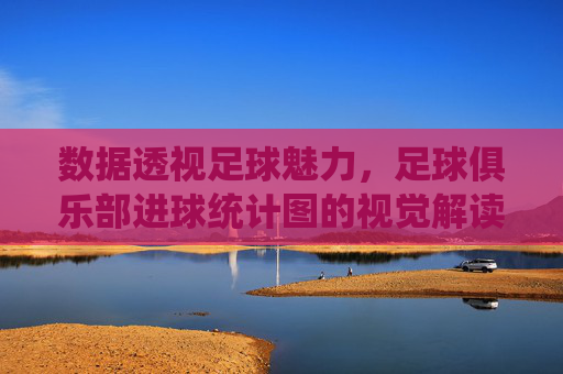 数据透视足球魅力,足球俱乐部进球统计图的视觉解读与价值