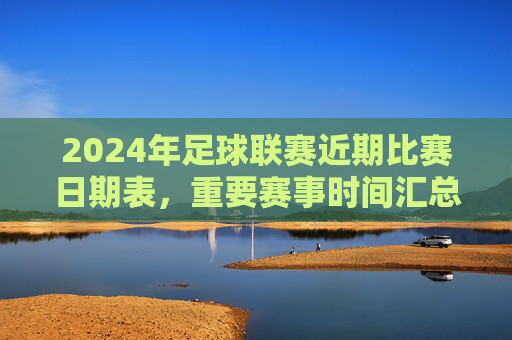 2024年足球联赛近期比赛日期表,重要赛事时间汇总与观赛指南,2024年足球联赛近期比赛时间表,重要赛事汇总与观赛指南