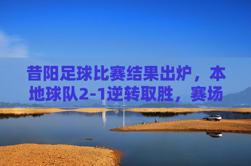 昔阳足球比赛结果出炉，本地球队2-1逆转取胜，赛场激情点燃城市热情，昔阳足球比赛结果出炉，本地球队2-1逆转取胜，赛场激情点燃城市热情