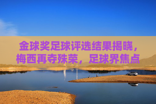 金球奖足球评选结果揭晓，梅西再夺殊荣，足球界焦点再燃传奇光芒