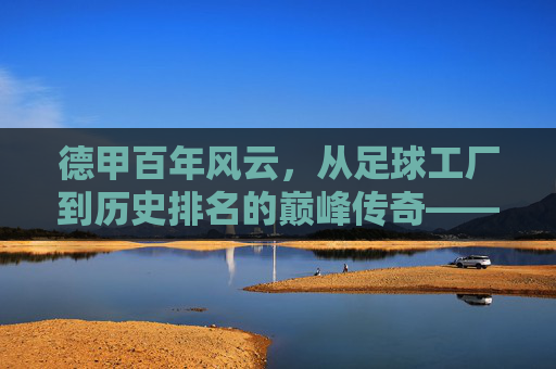 德甲百年风云，从足球工厂到历史排名的巅峰传奇——天下足球视角下的德甲历史排名解析