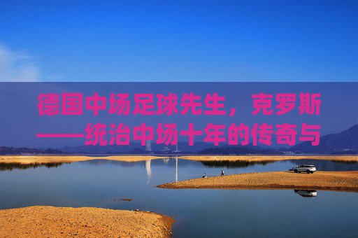 德国中场足球先生,克罗斯——统治中场十年的传奇与辉煌简历