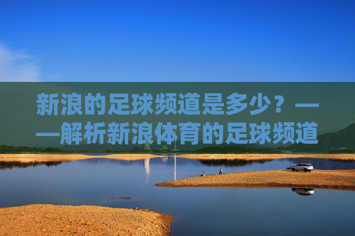 新浪的足球频道是多少？——解析新浪体育的足球频道入口与核心内容，新浪体育足球频道入口与核心内容解析