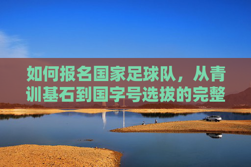 如何报名国家足球队，从青训基石到国字号选拔的完整路径