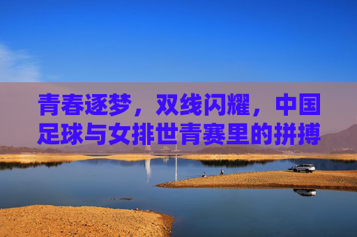 青春逐梦，双线闪耀，中国足球与女排世青赛里的拼搏与荣耀，青春逐梦双线闪耀，中国足球与女排世青赛里的拼搏与荣耀