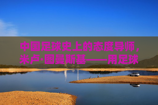 中国足球史上的态度导师，米卢·图曼斯基——用足球无国界点燃一代人的足球梦想