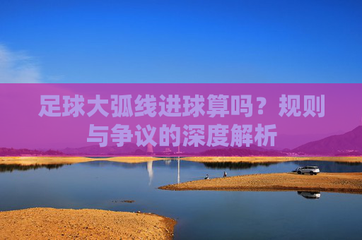 足球大弧线进球算吗？规则与争议的深度解析