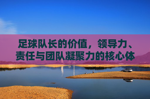 足球队长的价值,领导力、责任与团队凝聚力的核心体现