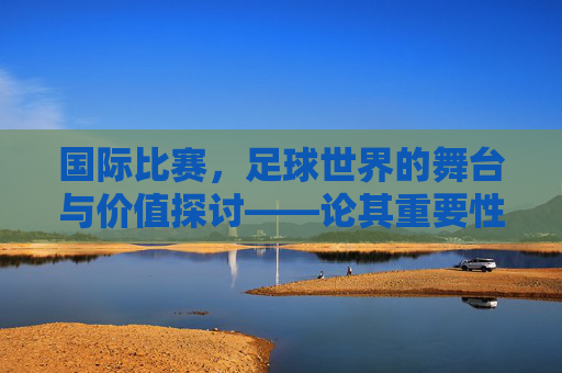 国际比赛,足球世界的舞台与价值探讨——论其重要性与不可替代性