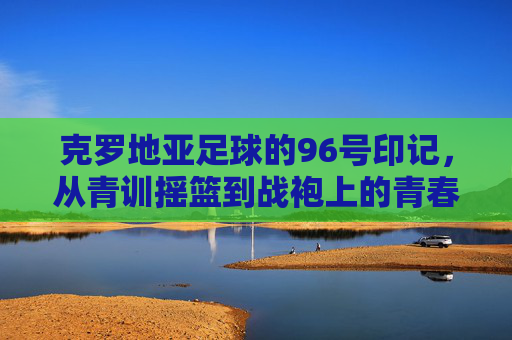 克罗地亚足球的96号印记,从青训摇篮到战袍上的青春荣光