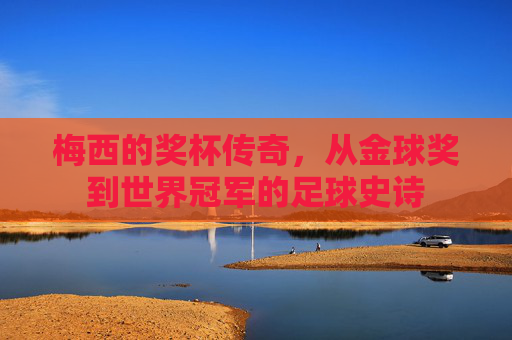 梅西的奖杯传奇，从金球奖到世界冠军的足球史诗