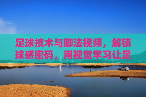 足球技术与脚法视频，解锁球感密码，用视觉学习让足球技巧更上一层楼，足球技术与脚法视频，解锁球感密码，用视觉学习让足球技巧更上一层楼
