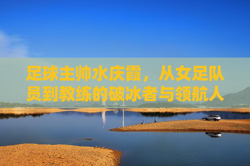 足球主帅水庆霞,从女足队员到教练的破冰者与领航人