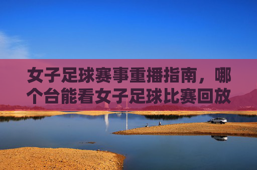 女子足球赛事重播指南，哪个台能看女子足球比赛回放？女子足球赛事重播指南，哪个电视频道能看女子足球比赛回放？
