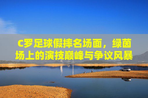 C罗足球假摔名场面，绿茵场上的演技巅峰与争议风暴，C罗足球假摔名场面，绿茵场上的演技巅峰与争议风暴
