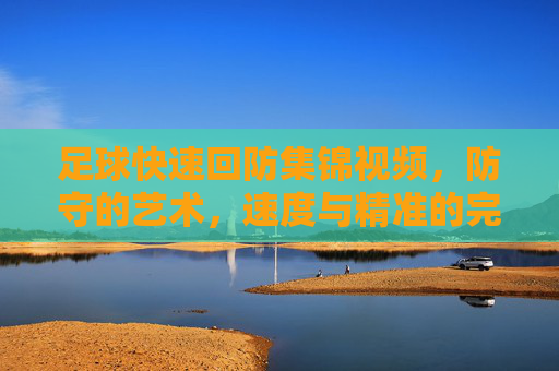 足球快速回防集锦视频，防守的艺术，速度与精准的完美融合，足球快速回防集锦，防守的艺术，速度与精准的完美融合